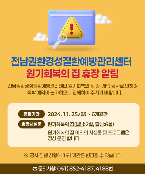 전남권환경성질환예방관리센터 원기회복의 집 휴장 알림 <br>○ 전남권환경성질환예방관리센터 원기회복의 집 증.개축 공사로 인하여 <br> 숙박 예약이 불가하오니 양해하여 주시기 바랍니다. <br><br> - 휴장 기 간: 2024. 11. 25.(월) ~ 6개월간 <br> - 휴장 시설물: 원기회복의 집(별님:2실, 달님:6실) <br> - 원기회복의 집 이외의 시설물 및 프로그램은 정상 운영 합니다. <br>※ 공사 진행 상황에 따라 기간은 변경될 수 있습니다. <br> ☎ 문의사항: 061) 852-4187, 4188번